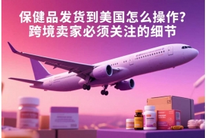 保健品發(fā)貨到美國怎么操作？跨境賣家必須關注的細節(jié)