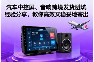 汽車中控屏、音響跨境發貨避坑經驗分享，教你高效又穩妥地寄出