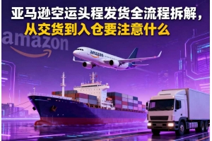 亞馬遜空運頭程發貨全流程拆解，從交貨到入倉要注意什么