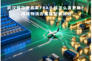 武漢亞馬遜賣家FBA頭程怎么發更穩？跨境物流方案搭配更高效