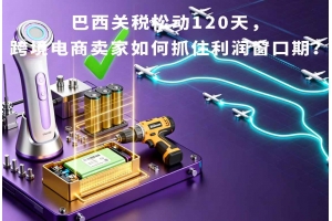 巴西關(guān)稅松動120天，跨境電商賣家如何抓住利潤窗口期？