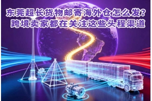 東莞超長貨物郵寄海外倉怎么發(fā)？跨境賣家都在關(guān)注這些頭程渠道