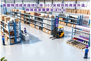 美國物流成本連續(xù)上漲 301關稅風險再度升溫，跨境賣家需要關注什么