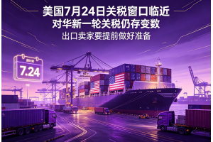 美國7月24日關稅窗口臨近對華新一輪關稅仍存變數出口賣家要提前做好準備