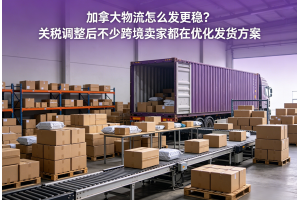 加拿大物流怎么發更穩？關稅調整后不少跨境賣家都在優化發貨方案